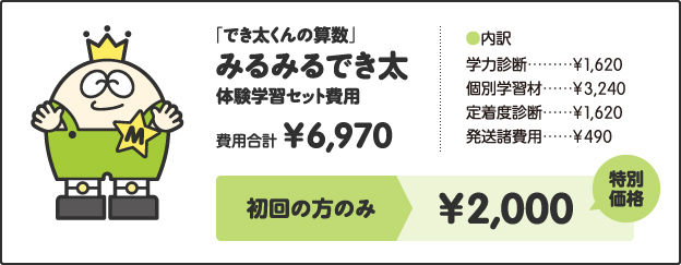 「でき太くんの算数」みるみるでき太体験学習セット費用費用合計¥6,970［内訳］学力診断 ¥1,620個別学習材 ¥3,240定着度診断 ¥1,620発送諸費用 ¥490キャンペーン価格小学1年生 ¥2,500小学2、3年生 ¥3,000小学4年生以上 ¥3,500さらに!特別キャンペーン!!今なら全学年¥2,000