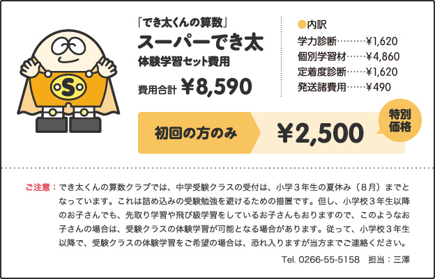 「でき太くんの算数」スーパーでき太体験学習セット費用費用合計¥8,590［内訳］学力診断 ¥1,620個別学習材 ¥4,860定着度診断 ¥1,620発送諸費用 ¥490キャンペーン価格小学1年生 ¥3,000小学2、3年生 ¥3,500小学4年生以上 ¥3,500さらに!特別キャンペーン!!今なら全学年¥2,500ご注意：でき太くんの算数クラブでは、中学受験クラスの受付は、小学３年生の夏休み（８月）までとなっています。これは詰め込みの受験勉強を避けるための措置です。但し、小学校３年生以降のお子さんでも、先取り学習や飛び級学習をしているお子さんもおりますので、このようなお子さんの場合は、受験クラスの体験学習が可能となる場合があります。従って、小学校３年生以降で、受験クラスの体験学習をご希望の場合は、恐れ入りますが当方までご連絡ください。 Tel. 0266-55-5158　担当：三澤