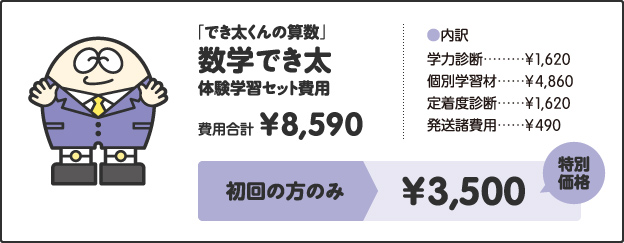 「でき太くんの算数」数学でき太体験学習セット費用費用合計¥8,590［内訳］学力診断 ¥1,620個別学習材 ¥4,860定着度診断 ¥1,620発送諸費用 ¥490キャンペーン価格中学1年生 ¥4,000中学2年生 ¥4,500中学3年生 ¥5,000さらに!特別キャンペーン!!今なら全学年¥3,500