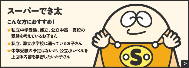 スーパーでき太こんな方におすすめ!★私立中学受験、都立、公立中高一貫校の受験を考えているお子さん★私立、国立小学校に通っているお子さん★中学受験の予定はないが、公立小レベルを上回る内容を学習したいお子さん