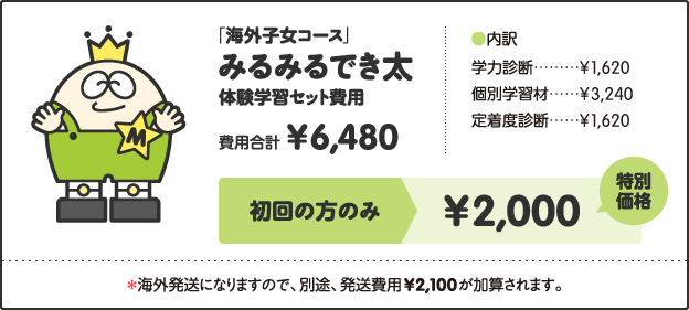 「海外子女コース」, みるみるでき太, 体験学習セット費用, 費用合計, ¥6,480, ［内訳］, 学力診断 ¥1,620, 個別学習材 ¥3,240, 定着度診断 ¥1,620, キャンペーン価格, 小学1年生 ¥2,500, 小学2、3年生 ¥3,000, 小学4年生以上 ¥3,500, 特別キャンペーン!!, さらに!, 今なら全学年, ¥2,000, ＊海外発送になりますので、別途、発送費用¥2,100が加算されます。