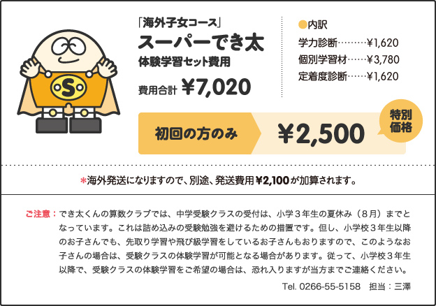「海外子女コース」, スーパーでき, 体験学習セット費用, 費用合計, ¥7,020, ［内訳］, 学力診断 ¥1,620, 個別学習材 ¥3,780, 定着度診断 ¥1,620, キャンペーン価格, 小学1年生 ¥2,500, 小学2、3年生 ¥3,000, 小学4年生以上 ¥3,500, 特別キャンペーン!!, さらに!, 今なら全学年, ¥2,500, ＊海外発送になりますので、別途、発送費用¥2,100が加算されます。, ご注意：でき太くんの算数クラブでは、中学受験クラスの受付は、小学３年生の夏休み（８月）までとなっています。これは詰め込みの受験勉強を避けるための措置です。但し、小学校３年生以降のお子さんでも、先取り学習や飛び級学習をしているお子さんもおりますので、このようなお子さんの場合は、受験クラスの体験学習が可能となる場合があります。従って、小学校３年生以降で、受験クラスの体験学習をご希望の場合は、恐れ入りますが当方までご連絡ください。 Tel. 0266-55-5158　担当：三澤