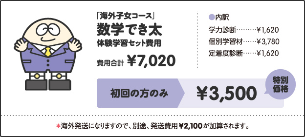 「海外子女コース」, 数学でき太, 体験学習セット費用, 費用合計, ¥7,020, ［内訳］, 学力診断 ¥1,620, 個別学習材 ¥3,780, 定着度診断 ¥1,620, キャンペーン価格, 中学1年生 ¥4,000, 中学2年生 ¥4,500, 中学3年生 ¥5,000, 特別キャンペーン!!, さらに!, 今なら全学年, ¥3,500, ＊海外発送になりますので、別途、発送費用¥2,100が加算されます。